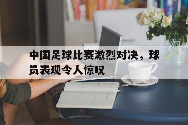 中国足球比赛激烈对决，球员表现令人惊叹