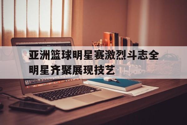 亚洲篮球明星赛激烈斗志全明星齐聚展现技艺的简单介绍