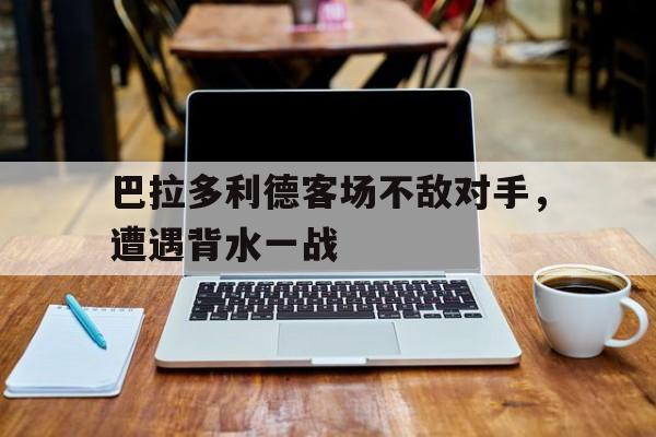 包含巴拉多利德客场不敌对手，遭遇背水一战的词条